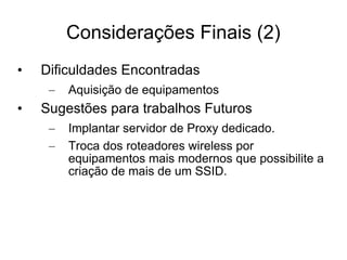 Considerações Finais (2) Dificuldades Encontradas Aquisição de equipamentos Sugestões para trabalhos Futuros Implantar servidor de Proxy dedicado. Troca dos roteadores wireless por equipamentos mais modernos que possibilite a criação de mais de um SSID. 