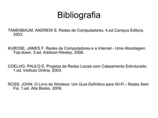 Bibliografia TANENBAUM, ANDREW S. Redes de Computadores. 4.ed.Campus Editora, 2003. KUROSE, JAMES F. Redes de Computadores e a Internet - Uma Abordagem Top-down. 3.ed. Addison-Wesley, 2006. COELHO, PAULO E. Projetos de Redes Locais com Cabeamento Estruturado. 1.ed. Instituto Online, 2003. ROSS, JOHN. O Livro do Wireless: Um Guia Definitivo para Wi-Fi - Redes Sem Fio. 1.ed. Alta Books, 2009. 