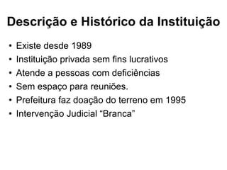Descrição e Histórico da Instituição Existe desde 1989  Instituição privada sem fins lucrativos Atende a pessoas com deficiências Sem espaço para reuniões. Prefeitura faz doação do terreno em 1995 Intervenção Judicial “Branca” 
