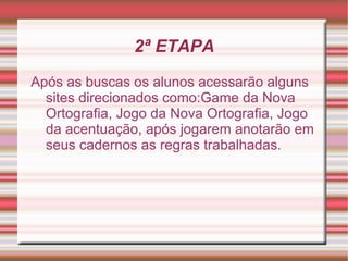2ª ETAPA
Após as buscas os alunos acessarão alguns
  sites direcionados como:Game da Nova
  Ortografia, Jogo da Nova Ortografia, Jogo
  da acentuação, após jogarem anotarão em
  seus cadernos as regras trabalhadas.
 