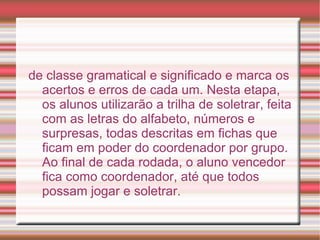 de classe gramatical e significado e marca os
  acertos e erros de cada um. Nesta etapa,
  os alunos utilizarão a trilha de soletrar, feita
  com as letras do alfabeto, números e
  surpresas, todas descritas em fichas que
  ficam em poder do coordenador por grupo.
  Ao final de cada rodada, o aluno vencedor
  fica como coordenador, até que todos
  possam jogar e soletrar.
 
