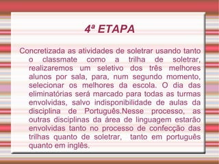 4ª ETAPA
Concretizada as atividades de soletrar usando tanto
  o classmate como a trilha de soletrar,
  realizaremos um seletivo dos três melhores
  alunos por sala, para, num segundo momento,
  selecionar os melhores da escola. O dia das
  eliminatórias será marcado para todas as turmas
  envolvidas, salvo indisponibilidade de aulas da
  disciplina de Português.Nesse processo, as
  outras disciplinas da área de linguagem estarão
  envolvidas tanto no processo de confecção das
  trilhas quanto de soletrar, tanto em português
  quanto em inglês.
 