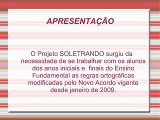 APRESENTAÇÃO


   O Projeto SOLETRANDO surgiu da
necessidade de se trabalhar com os alunos
   dos anos iniciais e finais do Ensino
   Fundamental as regras ortográficas
  modificadas pelo Novo Acordo vigente
          desde janeiro de 2009.
 