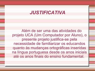 JUSTIFICATIVA


      Além de ser uma das atividades do
projeto UCA (Um Computador por Aluno), o
      presente projeto justifica-se pela
 necessidade de familiarizar os educandos
quanto às mudanças ortográficas inseridas
na língua portuguesa desde os anos iniciais
 até os anos finais do ensino fundamental.
 