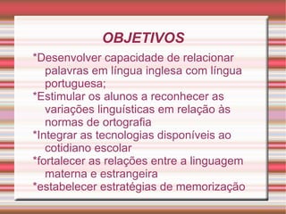 OBJETIVOS
*Desenvolver capacidade de relacionar
   palavras em língua inglesa com língua
   portuguesa;
*Estimular os alunos a reconhecer as
   variações linguísticas em relação às
   normas de ortografia
*Integrar as tecnologias disponíveis ao
   cotidiano escolar
*fortalecer as relações entre a linguagem
   materna e estrangeira
*estabelecer estratégias de memorização
 