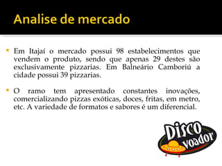    Em Itajaí o mercado possui 98 estabelecimentos que
    vendem o produto, sendo que apenas 29 destes são
    exclusivamente pizzarias. Em Balneário Camboriú a
    cidade possui 39 pizzarias.

   O ramo tem apresentado constantes inovações,
    comercializando pizzas exóticas, doces, fritas, em metro,
    etc. A variedade de formatos e sabores é um diferencial.
 