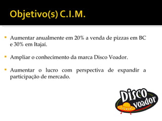    Aumentar anualmente em 20% a venda de pizzas em BC
    e 30% em Itajaí.

   Ampliar o conhecimento da marca Disco Voador.

   Aumentar o lucro com perspectiva de expandir a
    participação de mercado.
 