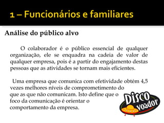 Análise do público alvo

     O colaborador é o público essencial de qualquer
 organização, ele se enquadra na cadeia de valor de
 qualquer empresa, pois é a partir do engajamento destas
 pessoas que as atividades se tornam mais eficientes.

  Uma empresa que comunica com efetividade obtém 4,5
 vezes melhores níveis de comprometimento do
 que as que não comunicam. Isto define que o
 foco da comunicação é orientar o
 comportamento da empresa.
 