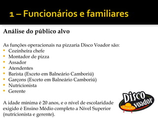 Análise do público alvo

As funções operacionais na pizzaria Disco Voador são:
 Cozinheira chefe
 Montador de pizza
 Assador
 Atendentes
 Barista (Exceto em Balneário Camboriú)
 Garçons (Exceto em Balneário Camboriú)
 Nutricionista
 Gerente


A idade mínima é 20 anos, e o nível de escolaridade
exigido é Ensino Médio completo a Nível Superior
(nutricionista e gerente).
 