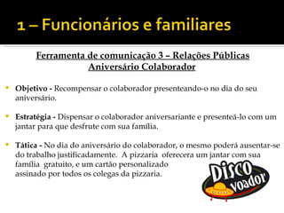 Ferramenta de comunicação 3 – Relações Públicas
                    Aniversário Colaborador

   Objetivo - Recompensar o colaborador presenteando-o no dia do seu
    aniversário.

   Estratégia - Dispensar o colaborador aniversariante e presenteá-lo com um
    jantar para que desfrute com sua família.

   Tática - No dia do aniversário do colaborador, o mesmo poderá ausentar-se
    do trabalho justificadamente. A pizzaria oferecera um jantar com sua
    família gratuito, e um cartão personalizado
    assinado por todos os colegas da pizzaria.
 