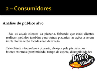 Análise do público alvo

   São os atuais clientes da pizzaria. Sabendo que estes clientes
 realizam pedidos também para outras pizzarias, as ações a serem
 implantadas serão focadas na fidelização.

 Este cliente não prefere a pizzaria, ele opta pela pizzaria por
 fatores externos (proximidade, tempo de espera, disponibilidade)
 