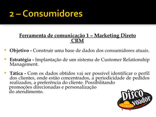 Ferramenta de comunicação 1 – Marketing Direto
                           CRM
   Objetivo - Construir uma base de dados dos consumidores atuais.
   Estratégia - Implantação de um sistema de Customer Relationship
    Management.
   Tática - Com os dados obtidos vai ser possível identificar o perfil
    dos clientes, onde estão concentrados, a periodicidade de pedidos
    realizados, a preferência do cliente. Possibilitando
    promoções direcionadas e personalização
    do atendimento.
 