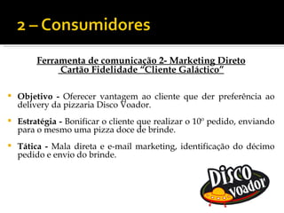 Ferramenta de comunicação 2- Marketing Direto
              Cartão Fidelidade “Cliente Galáctico”

   Objetivo - Oferecer vantagem ao cliente que der preferência ao
    delivery da pizzaria Disco Voador.
   Estratégia - Bonificar o cliente que realizar o 10º pedido, enviando
    para o mesmo uma pizza doce de brinde.
   Tática - Mala direta e e-mail marketing, identificação do décimo
    pedido e envio do brinde.
 