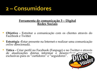 Ferramenta de comunicação 3 – Digital
                        Redes Sociais

   Objetivo - Estreitar a comunicação com os clientes através do
    Facebook e Twitter
   Estratégia -Estar presente na Internet e realizar uma comunicação
    online direcionada.
   Tática - Criar perfil no Facebook (Fanpage) e no Twitter e através
    de atualizações diárias informar e desenvolver promoções
    exclusivas para os “curtidores” e “seguidores”.
 