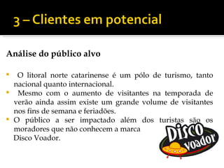 Análise do público alvo

    O litoral norte catarinense é um pólo de turismo, tanto
    nacional quanto internacional.
    Mesmo com o aumento de visitantes na temporada de
    verão ainda assim existe um grande volume de visitantes
    nos fins de semana e feriadões.
   O público a ser impactado além dos turistas são os
    moradores que não conhecem a marca
    Disco Voador.
 