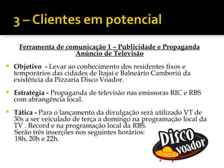 Ferramenta de comunicação 1 – Publicidade e Propaganda
                     Anúncio de Televisão
   Objetivo - Levar ao conhecimento dos residentes fixos e
    temporários das cidades de Itajaí e Balneário Camboriú da
    existência da Pizzaria Disco Voador.
   Estratégia - Propaganda de televisão nas emissoras RIC e RBS
    com abrangência local.
   Tática - Para o lançamento da divulgação será utilizado VT de
    30s a ser veiculado de terça a domingo na programação local da
    TV . Record e na programação local da RBS.
    Serão três inserções nos seguintes horários:
    18h, 20h e 22h.
 