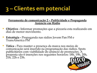 Ferramenta de comunicação 2 – Publicidade e Propaganda
                      Anúncio em Rádio
   Objetivo - Informar promoções que a pizzaria esta realizando em
    dias de menor movimento.
   Estratégia - Propaganda nas rádios Jovem Pan FM e
    TransAmerica FM
   Tática - Para manter a presença da marca nos meios de
    comunicação será inserido na programação das rádios. Spots
    publicitários com viabilidade do anúncio de promoções. A
    proposta são 6 inserções nos seguintes horários: 18h, 19h, 20h,
    21h, 22h e 23h.
 