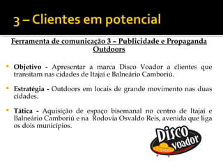 Ferramenta de comunicação 3 – Publicidade e Propaganda
                          Outdoors

   Objetivo - Apresentar a marca Disco Voador a clientes que
    transitam nas cidades de Itajaí e Balneário Camboriú.

   Estratégia - Outdoors em locais de grande movimento nas duas
    cidades.

   Tática - Aquisição de espaço bisemanal no centro de Itajaí e
    Balneário Camboriú e na Rodovia Osvaldo Reis, avenida que liga
    os dois municípios.
 