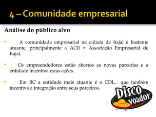 Análise do público alvo
        A comunidade empresarial na cidade de Itajai é bastante
    atuante, principalmente a ACII = Associação Empresarial de
    Itajaí.

       Os empreendedores estão abertos as novas parcerias e a
    entidade incentiva estas ações.

        Em BC a entidade mais atuante é o CDL,     que também
    incentiva a integração entre seus parceiros.
 