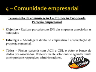 Ferramenta de comunicação 1 – Promoção Cooperada
                    Parceria empresarial

   Objetivo – Realizar parceria com 25% das empresas associadas as
    entidades.

   Estratégia – Abordagem direta do empresário e apresentação da
    proposta comercial.

   Tática – Firmar parceria com ACII e CDL e obter o banco de
    dados dos associados. Posteriormente selecionar e agendar visita
    as empresas e respectivos administradores.
 