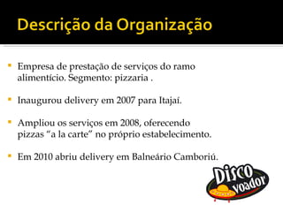    Empresa de prestação de serviços do ramo
    alimentício. Segmento: pizzaria .

   Inaugurou delivery em 2007 para Itajaí.

   Ampliou os serviços em 2008, oferecendo
    pizzas “a la carte” no próprio estabelecimento.

   Em 2010 abriu delivery em Balneário Camboriú.
 