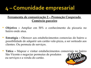 Ferramenta de comunicação 2 – Promoção Cooperada
                     Comércio parceiro

   Objetivo – Ampliar em 50% o conhecimento da pizzaria no
    bairro onde atua.

   Estratégia – Oferecer aos estabelecimentos comercias do bairro a
    possibilidade de adquirir um cartão vale-pizza, a ser sorteado aos
    clientes. Ou permuta de serviços.

   Tática – Mapear e visitar estabelecimentos comerciais no bairro
    São Vicente e negociar permutas de produtos
    ou serviços e a venda do cartão.
 