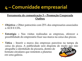 Ferramenta de comunicação 3 – Promoção Cooperada
                         Outbox

   Objetivo – Obter patrocínio com 25% dos empresarios associados
    a ACII E CDL.

   Estratégia – Nas visitas realizadas as empresas, oferecer a
    possibilidade do empresário fixar sua marca na caixa das pizzas.

   Tática – Inserir a marca das empresas parceiras na tampa da
    caixa da pizza. A publicidade será disposta de modo que não
    atrapalhe a identidade da pizzaria, dentro de
    formato circulares que remetem a planetas
    em uma galáxia.
 
