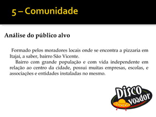 Análise do público alvo

  Formado pelos moradores locais onde se encontra a pizzaria em
 Itajaí, a saber, bairro São Vicente.
    Bairro com grande população e com vida independente em
 relação ao centro da cidade, possui muitas empresas, escolas, e
 associações e entidades instaladas no mesmo.
 
