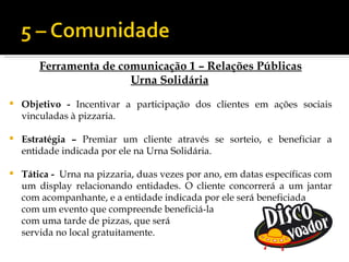 Ferramenta de comunicação 1 – Relações Públicas
                        Urna Solidária
   Objetivo - Incentivar a participação dos clientes em ações sociais
    vinculadas à pizzaria.

   Estratégia – Premiar um cliente através se sorteio, e beneficiar a
    entidade indicada por ele na Urna Solidária.

   Tática - Urna na pizzaria, duas vezes por ano, em datas específicas com
    um display relacionando entidades. O cliente concorrerá a um jantar
    com acompanhante, e a entidade indicada por ele será beneficiada
    com um evento que compreende beneficiá-la
    com uma tarde de pizzas, que será
    servida no local gratuitamente.
 
