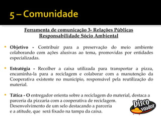 Ferramenta de comunicação 3- Relações Públicas
                 Responsabilidade Sócio Ambiental

   Objetivo - Contribuir para a preservação do meio ambiente
    colaborando com ações alusivas ao tema, promovidas por entidades
    especializadas.

   Estratégia - Recolher a caixa utilizada para transportar a pizza,
    encaminha-la para a reciclagem e colaborar com a manutenção da
    Cooperativa existente no município, responsável pela reutilização do
    material.

   Tática - O entregador orienta sobre a reciclagem do material, destaca a
    parceria da pizzaria com a cooperativa de reciclagem.
    Desenvolvimento de um selo destacando a parceria
    e a atitude, que será fixado na tampa da caixa.
 