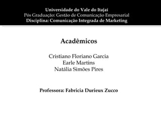 Universidade do Vale do Itajaí
Pós Graduação: Gestão de Comunicação Empresarial
 Disciplina: Comunicação Integrada de Marketing



                Acadêmicos

           Cristiano Floriano Garcia
                 Earle Martins
             Natália Simões Pires


       Professora: Fabricia Durieux Zucco
 