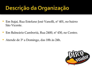    Em Itajaí, Rua Estefano José Vanolli, nº 401, no bairro
    São Vicente.

   Em Balneário Camboriú, Rua 2400, nº 430, no Centro.

   Atende de 3ª a Domingo, das 18h às 24h.
 