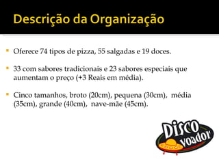    Oferece 74 tipos de pizza, 55 salgadas e 19 doces.

   33 com sabores tradicionais e 23 sabores especiais que
    aumentam o preço (+3 Reais em média).

   Cinco tamanhos, broto (20cm), pequena (30cm), média
    (35cm), grande (40cm), nave-mãe (45cm).
 