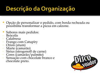    Opção de personalizar o pedido, com borda recheada ou
    possibilita transformar a pizza em calzone.
   Sabores mais pedidos:
-   Brócolis
-   Calabresa
-   Frango com Catupiry
-   Orion (atum)
-   Marte (camarão)
-   Sirius (strogonoff de carne)
-   Ceres (camarão/palmito)
-   Sensação com chocolate branco e
    chocolate preto.
 