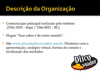    Comunicação principal realizado pelo telefone
    (3341-1035 – Itajaí / 3366 0021 – BC).

   Slogan “Esse sabor é de outro mundo”.

   Site www.pizzariadiscovoador.com.br. Dinâmico com a
    apresentação, cardápio virtual, formas de contato e
    localização das unidades.
 