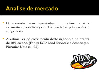   O mercado vem apresentando crescimento com
    expansão dos deliverys e dos produtos pré-prontos e
    congelados.

   A estimativa de crescimento deste negócio é na ordem
    de 20% ao ano. (Fonte: ECD Food Service e a Associação.
    Pizzarias Unidas – SP)
 