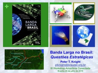 +
Banda Larga no Brasil:
Questões Estratégicas
Peter T. Knight
ptknight@braudel.org.br
III Workshop Amazônia Conectada
Brasília 26 de julho de 2016
 