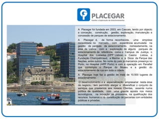 A Placegar foi fundada em 2003, em Cascais, tendo por objecto
a conceção, construção, gestão, exploração, manutenção e
concessão de parques de estacionamento.
A Placegar é, de forma reconhecida, uma empresa
consolidada no mercado, com experiência acumulada na
gestão de parques de estacionamento, nomeadamente, na
área de Lisboa com a exploração de alguns parques de
estacionamento de referência, como o Campus de Justiça, o
Hospital dos Lusíadas (HPP Lisboa), o Casino Lisboa, a
Fundação Champalimaud, a Marina e a Doca da Parque das
Nações, entre outros. No norte do pais já marcamos presença no
Porto, no Hospital (HPP Porto) e com a operação em Penafiel
que contempla o Parque do Museu e a gestão do
estacionamento de rua em toda a cidade.
A Placegar hoje faz a gestão de mais de 10.500 lugares de
estacionamento.
O desenvolvimento e a especialização empresarial nesta área
de negócio, tem permitido alargar e diversificar o conjunto de
serviços que prestamos aos nossos Clientes, assente numa
política de qualidade, com uma grande aposta nos meios
tecnológicos, na inovação de processos, na qualificação dos
recursos humanos e na constituição de parcerias com entidades
públicas e privadas.
 