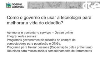 Como o governo de usar a tecnologia para melhorar a vida do cidadão? Aprimorar e aumentar o serviços – Detran online Integrar redes sociais Programas governamentais focados na compra de computadores para população e ONGs. Programa para treinar pessoas (Capacitação pelas prefeituras) Reuniões para mídias sociais com treinamento de ferramentas  
