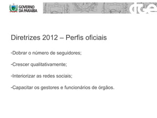 Diretrizes 2012 – Perfis oficiais  Dobrar o número de seguidores; Crescer qualitativamente; Interiorizar as redes sociais; Capacitar os gestores e funcionários de órgãos. 