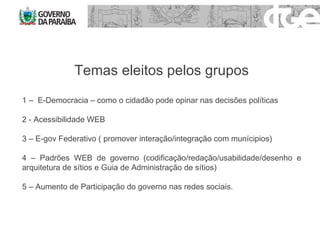 Temas eleitos pelos grupos 1 –  E-Democracia – como o cidadão pode opinar nas decisões políticas 2 - Acessibilidade WEB  3 – E-gov Federativo ( promover interação/integração com munícipios) 4 – Padrões WEB de governo (codificação/redação/usabilidade/desenho e arquitetura de sítios e Guia de Administração de sítios) 5 – Aumento de Participação do governo nas redes sociais. 