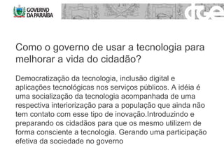 Como o governo de usar a tecnologia para melhorar a vida do cidadão? Democratização da tecnologia, inclusão digital e aplicações tecnológicas nos serviços públicos. A idéia é uma socialização da tecnologia acompanhada de uma respectiva interiorização para a população que ainda não tem contato com esse tipo de inovação.Introduzindo e preparando os cidadãos para que os mesmo utilizem de forma consciente a tecnologia. Gerando uma participação efetiva da sociedade no governo 