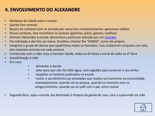 • Mudança da cidade para o campo
• Quinta com animais
• Receio do contacto com os animais por causa dos comportamentos agressivos súbitos
• Pouco contacto, mas reconhece os animais (galinhas, patos, gansos, coelhos)
• Animais oferecidos à escola: demonstrou particular atenção por um hamster
• Foi solicitado a dar-lhe um nome. Escolheu chamar-lhe “XANDE”, como ele próprio
• Integrará o grupo de alunos que apadrinhou todos os hamsters, mas cuidará em conjunto com eles,
dos restantes animais em cada semana
• Combinado com a mãe: leva o hamster Xande, todas as 6ª feiras e trá-lo de volta na 2ª feira
• Sensibilização à mãe
• Em casa:
• alimentar o Xande
• zelar para que não lhe falte água, nem algodão para construir o seu ninho
• respeitar os horários praticados na escola
• Incluir o seu bichinho nas atividades que realiza normalmente na comunidade,
nomeadamente: quando vai ao parque, quando se encontra com os
amigos/vizinhos, quando vai ao café com o pai, entre outras
• Segunda-feira, após a escola, dia destinado à limpeza da gaiola de casa, com a supervisão da mãe
4. ENVOLVIMENTO DO ALEXANDRE
 