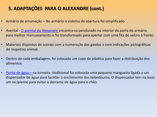 • Armário de arrumação – No armário o sistema de abertura foi simplificado
• Avental - O avental do Alexandre encontra-se pendurado no interior da porta do armário
para melhor manuseamento e foi transformado para apertar com uma fita de velcro à frente.
• Materiais dispostos de acordo com a numeração das gaiolas e com indicações pictográficas
do respetivo animal.
• Dentro de cada embalagem, foi colocado um copo de plástico para fazer a distribuição dos
alimentos.
• Ponto de água – na torneira tradicional foi colocada uma pequena mangueira ligada a um
dispensador de água para facilitar o enchimento dos bebedouros. O dispensador tem na base
um recipiente para evitar o derrame de água para o chão.
5. ADAPTAÇÕES PARA O ALEXANDRE (cont.)
 