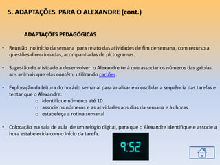 ADAPTAÇÕES PEDAGÓGICAS
• Reunião no início da semana para relato das atividades de fim de semana, com recurso a
questões direccionadas, acompanhadas de pictogramas.
• Sugestão de atividade a desenvolver: o Alexandre terá que associar os números das gaiolas
aos animais que elas contêm, utilizando cartões.
• Exploração da leitura do horário semanal para analisar e consolidar a sequência das tarefas e
tentar que o Alexandre:
o identifique números até 10
o associe os números e as atividades aos dias da semana e às horas
o estabeleça a rotina semanal
• Colocação na sala de aula de um relógio digital, para que o Alexandre identifique e associe a
hora estabelecida com o início da tarefa.
5. ADAPTAÇÕES PARA O ALEXANDRE (cont.)
 