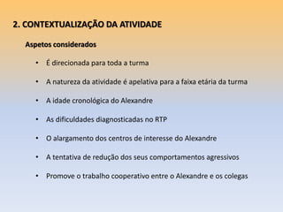 2. CONTEXTUALIZAÇÃO DA ATIVIDADE
Aspetos considerados
• É direcionada para toda a turma
• A natureza da atividade é apelativa para a faixa etária da turma
• A idade cronológica do Alexandre
• As dificuldades diagnosticadas no RTP
• O alargamento dos centros de interesse do Alexandre
• A tentativa de redução dos seus comportamentos agressivos
• Promove o trabalho cooperativo entre o Alexandre e os colegas
 