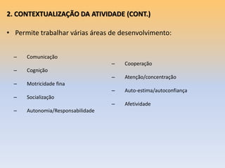 2. CONTEXTUALIZAÇÃO DA ATIVIDADE (CONT.)
• Permite trabalhar várias áreas de desenvolvimento:
– Comunicação
– Cognição
– Motricidade fina
– Socialização
– Autonomia/Responsabilidade
– Cooperação
– Atenção/concentração
– Auto-estima/autoconfiança
– Afetividade
 