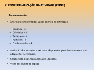 Enquadramento
• À turma foram oferecidos vários animais de estimação
– Canários – 4
– Chinchilas – 4
– Tartarugas – 4
– Hamsters - 4
– Coelhos-anões – 4
• Avaliação dos espaços e recursos disponíveis para levantamento das
adaptações necessárias.
• Colaboração dos Encarregados de Educação
• Visita dos alunos ao espaço
2. CONTEXTUALIZAÇÃO DA ATIVIDADE (CONT.)
 