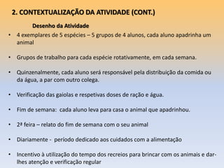 Desenho da Atividade
2. CONTEXTUALIZAÇÃO DA ATIVIDADE (CONT.)
• 4 exemplares de 5 espécies – 5 grupos de 4 alunos, cada aluno apadrinha um
animal
• Grupos de trabalho para cada espécie rotativamente, em cada semana.
• Quinzenalmente, cada aluno será responsável pela distribuição da comida ou
da água, a par com outro colega.
• Verificação das gaiolas e respetivas doses de ração e água.
• Fim de semana: cada aluno leva para casa o animal que apadrinhou.
• 2ª feira – relato do fim de semana com o seu animal
• Diariamente - período dedicado aos cuidados com a alimentação
• Incentivo à utilização do tempo dos recreios para brincar com os animais e dar-
lhes atenção e verificação regular
 