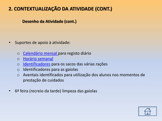 • Suportes de apoio à atividade:
o Calendário mensal para registo diário
o Horário semanal
o Identificadores para os sacos das várias rações
o Identificadores para as gaiolas
o Aventais identificados para utilização dos alunos nos momentos de
prestação de cuidados
• 6ª feira (recreio da tarde) limpeza das gaiolas
2. CONTEXTUALIZAÇÃO DA ATIVIDADE (CONT.)
Desenho da Atividade (cont.)
 